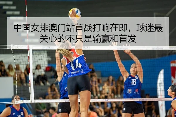 中国女排澳门站首战打响在即，球迷最关心的不只是输赢和首发